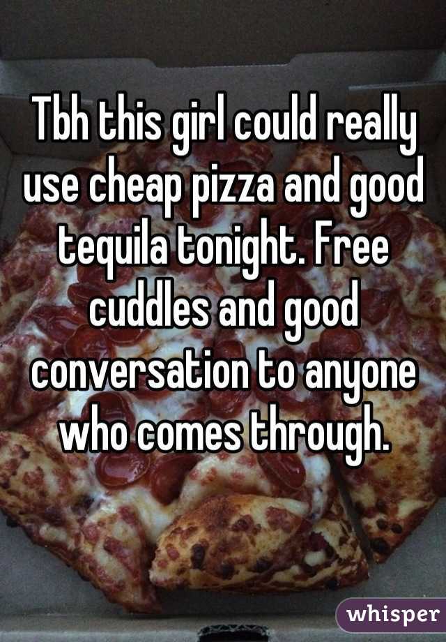 Tbh this girl could really use cheap pizza and good tequila tonight. Free cuddles and good conversation to anyone who comes through.