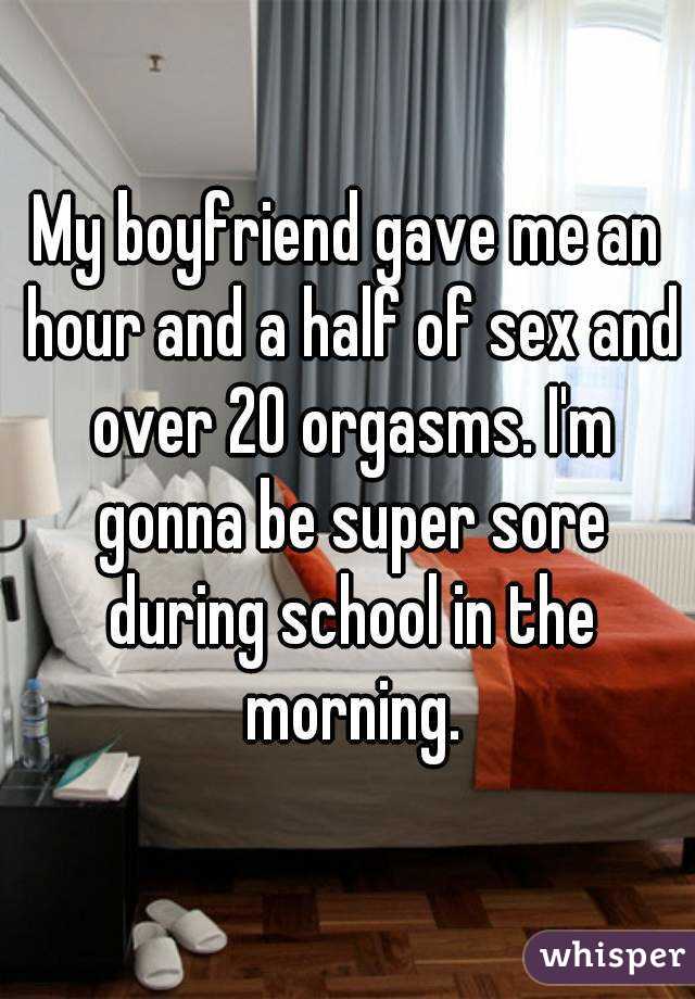 My boyfriend gave me an hour and a half of sex and over 20 orgasms. I'm gonna be super sore during school in the morning.