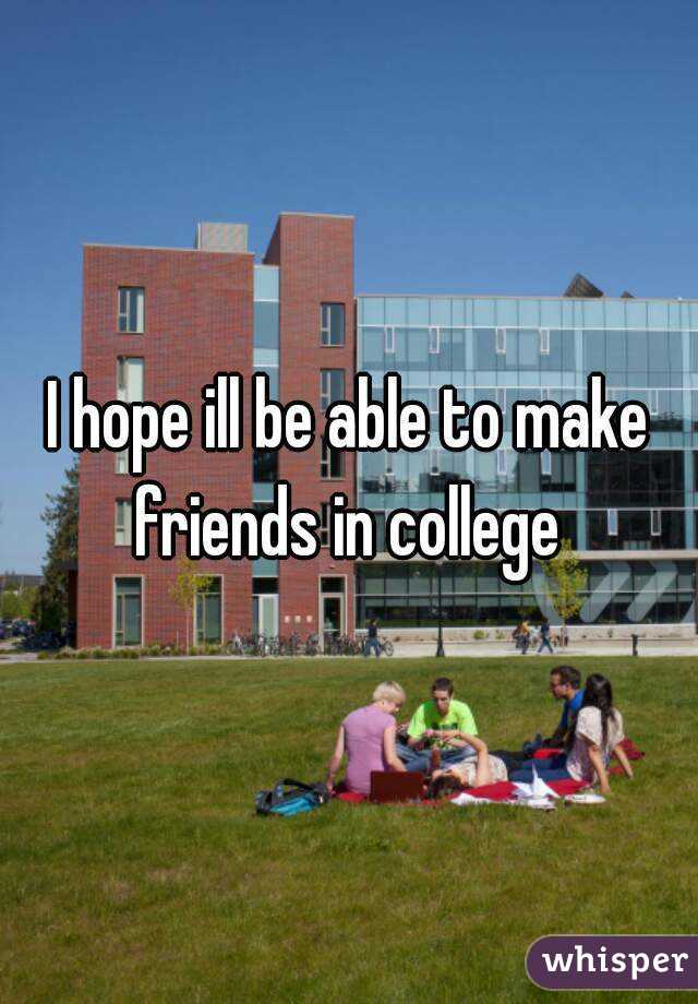 I hope ill be able to make friends in college 