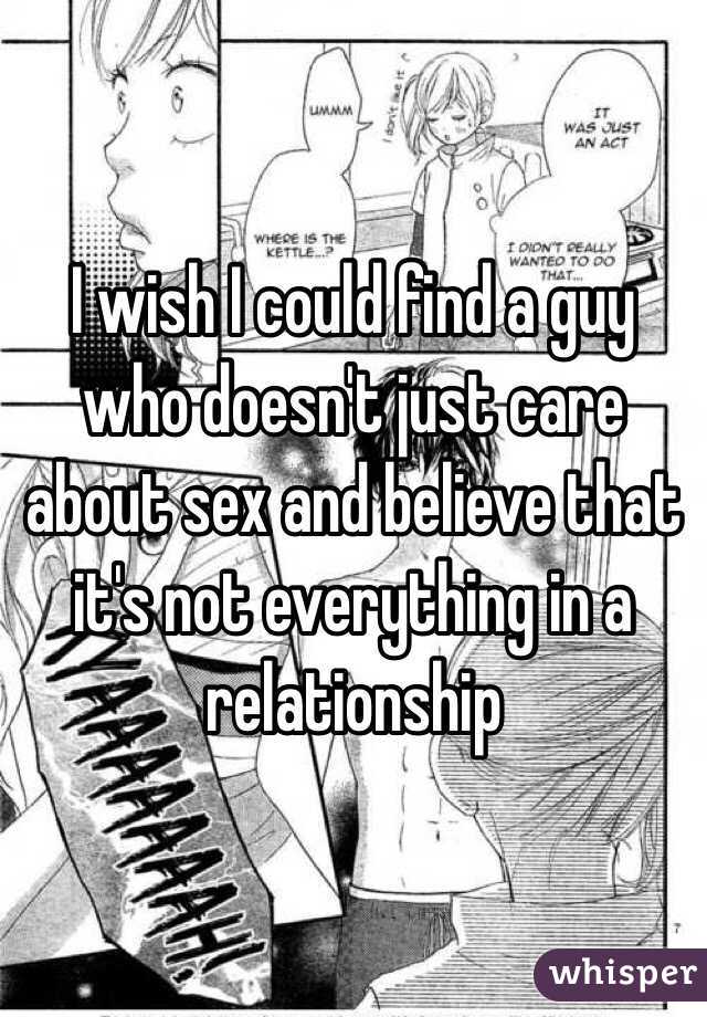 I wish I could find a guy who doesn't just care about sex and believe that it's not everything in a relationship 