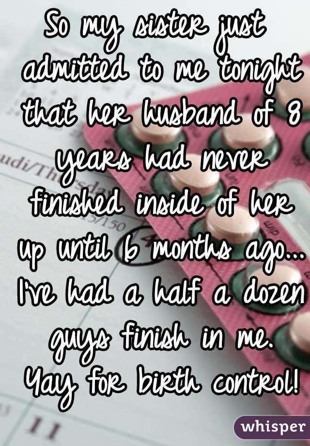 So my sister just admitted to me tonight that her husband of 8 years had never finished inside of her up until 6 months ago... I've had a half a dozen guys finish in me. Yay for birth control! 