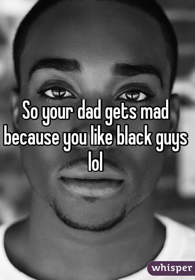 So your dad gets mad because you like black guys lol
