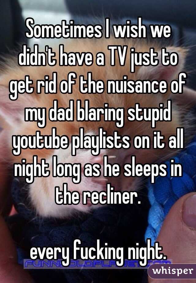 Sometimes I wish we didn't have a TV just to get rid of the nuisance of my dad blaring stupid youtube playlists on it all night long as he sleeps in the recliner. 

every fucking night. 