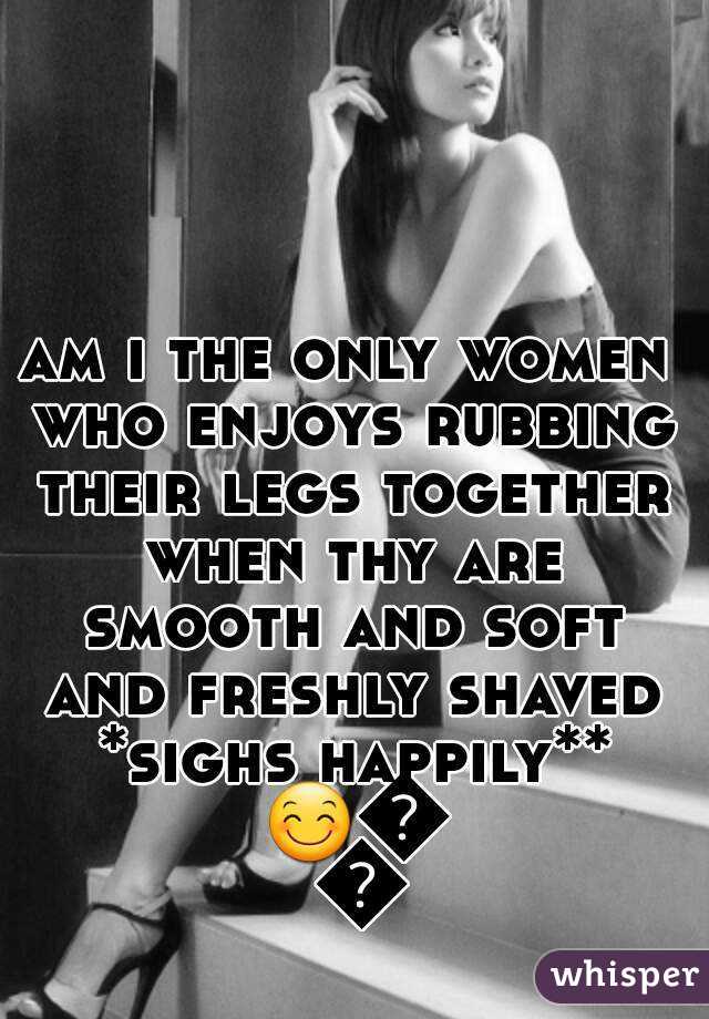 am i the only women who enjoys rubbing their legs together when thy are smooth and soft and freshly shaved *sighs happily** 😊😊😊