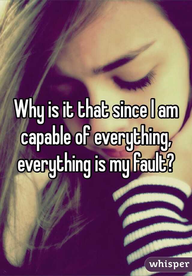 Why is it that since I am capable of everything, everything is my fault? 