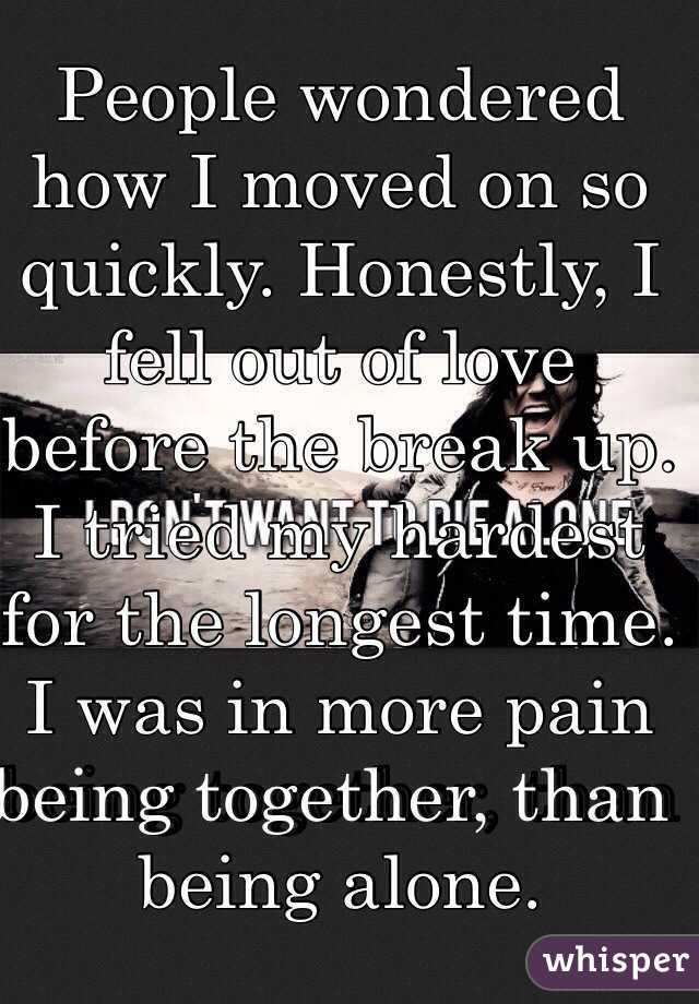 People wondered how I moved on so quickly. Honestly, I fell out of love before the break up. I tried my hardest for the longest time. I was in more pain being together, than being alone. 