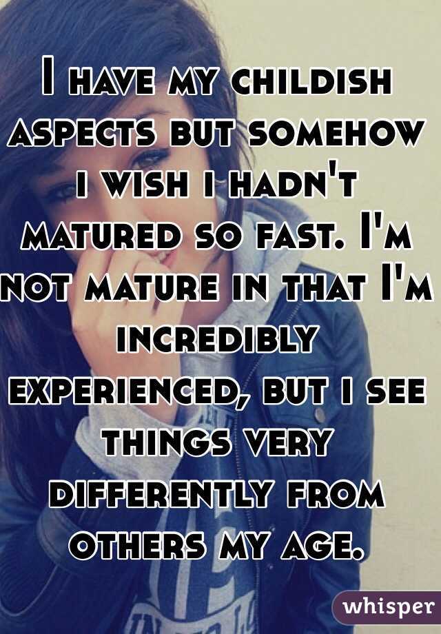 I have my childish aspects but somehow i wish i hadn't matured so fast. I'm not mature in that I'm incredibly experienced, but i see things very differently from others my age.