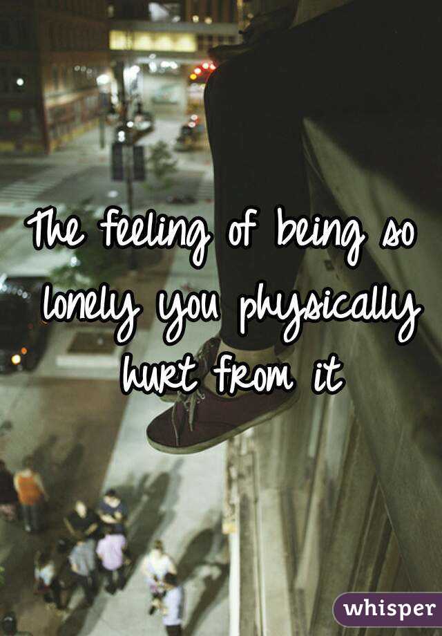 The feeling of being so lonely you physically hurt from it