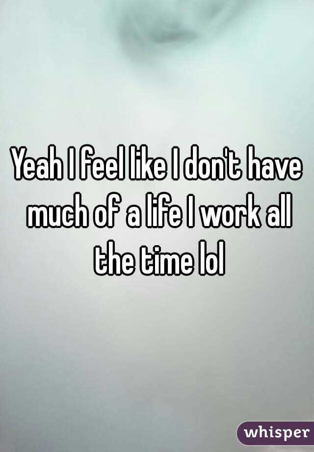 Yeah I feel like I don't have much of a life I work all the time lol