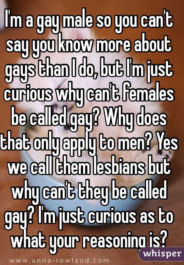 I'm a gay male so you can't say you know more about gays than I do, but I'm just curious why can't females be called gay? Why does that only apply to men? Yes we call them lesbians but why can't they be called gay? I'm just curious as to what your reasoning is?