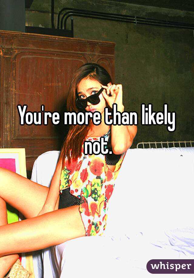 You're more than likely not.