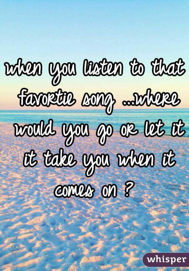 when you listen to that favortie song ...where would you go or let it it take you when it comes on ? 