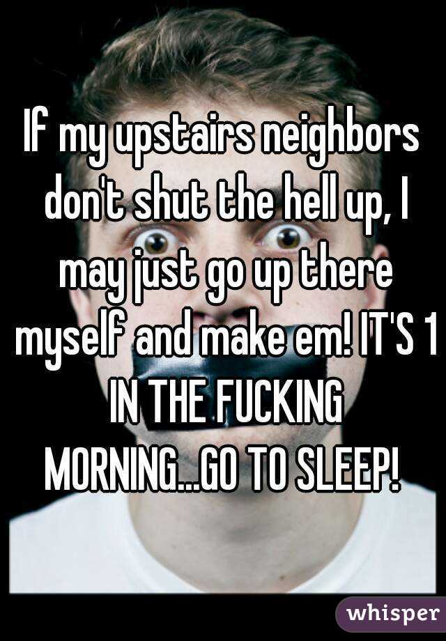 If my upstairs neighbors don't shut the hell up, I may just go up there myself and make em! IT'S 1 IN THE FUCKING MORNING...GO TO SLEEP! 