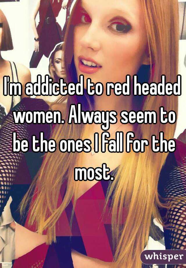 I'm addicted to red headed women. Always seem to be the ones I fall for the most.