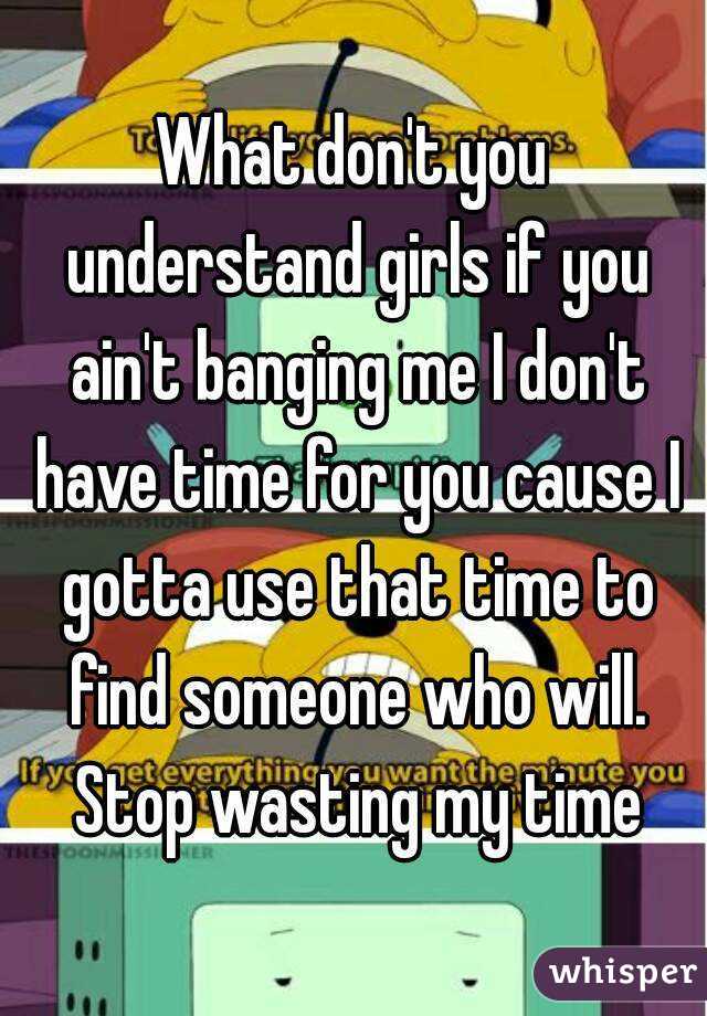 What don't you understand girls if you ain't banging me I don't have time for you cause I gotta use that time to find someone who will. Stop wasting my time