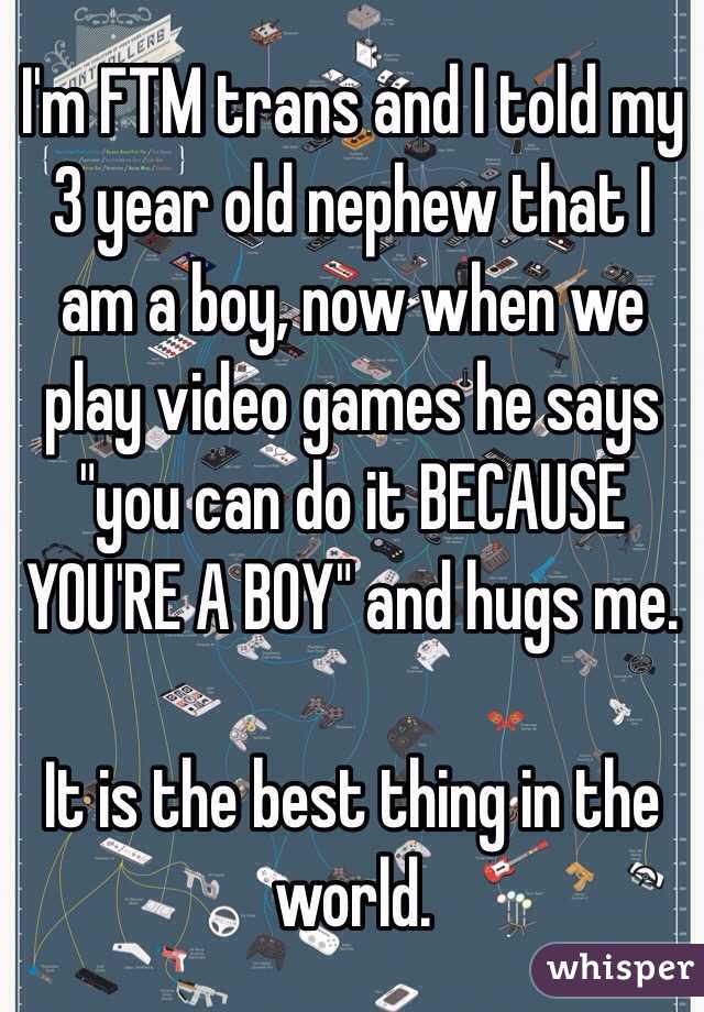 I'm FTM trans and I told my 3 year old nephew that I am a boy, now when we play video games he says "you can do it BECAUSE YOU'RE A BOY" and hugs me.

It is the best thing in the world.