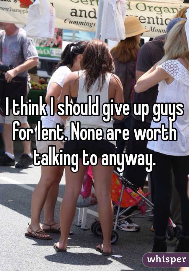 I think I should give up guys for lent. None are worth talking to anyway. 