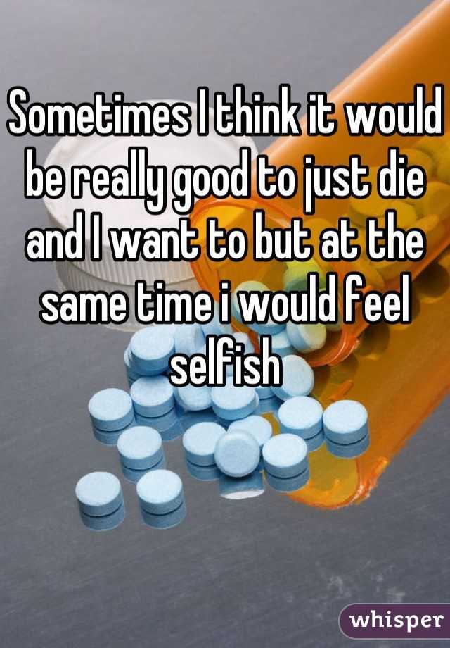 Sometimes I think it would be really good to just die and I want to but at the same time i would feel selfish