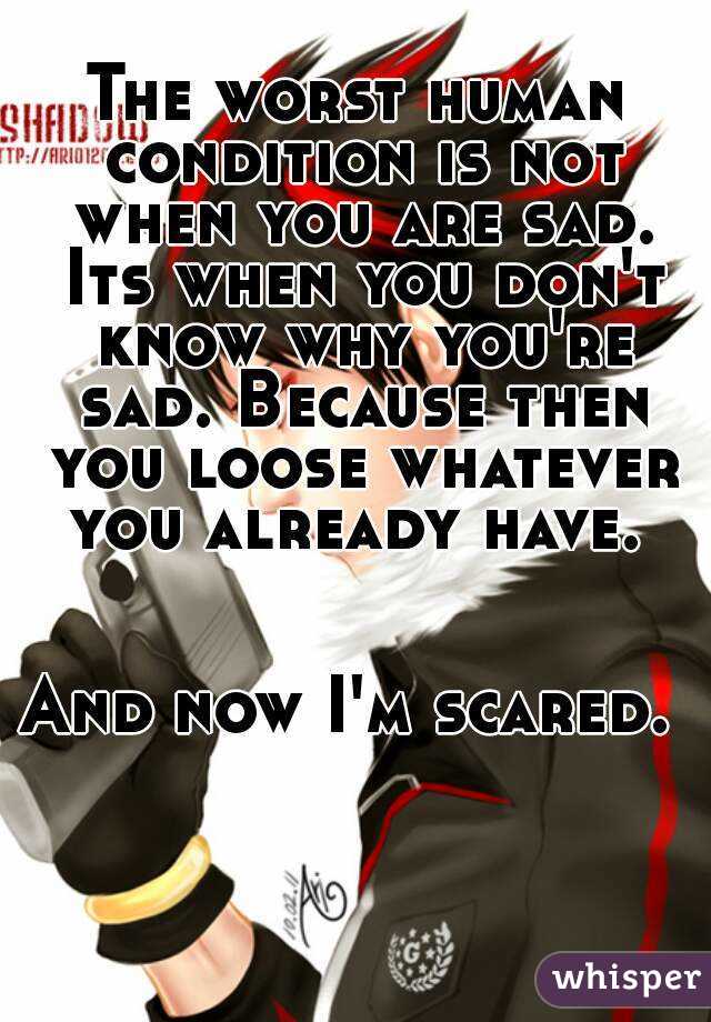 The worst human condition is not when you are sad. Its when you don't know why you're sad. Because then you loose whatever you already have. 


And now I'm scared. 