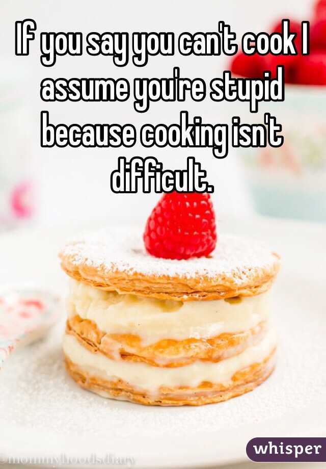 If you say you can't cook I assume you're stupid because cooking isn't difficult. 