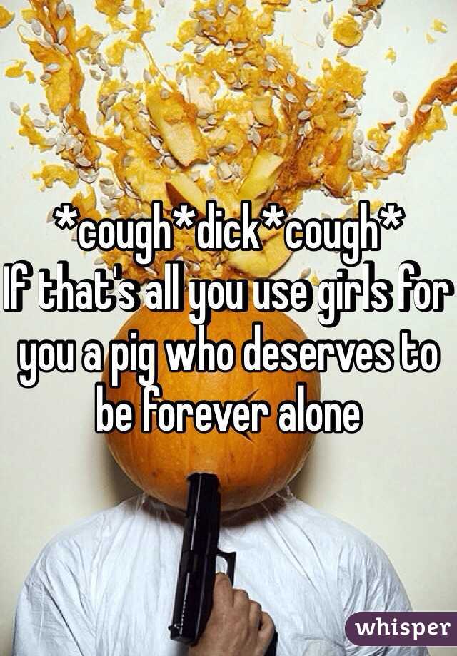 *cough*dick*cough*
If that's all you use girls for you a pig who deserves to be forever alone 