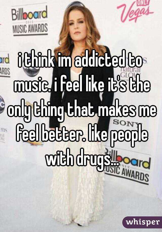 i think im addicted to music. i feel like it's the only thing that makes me feel better. like people with drugs...