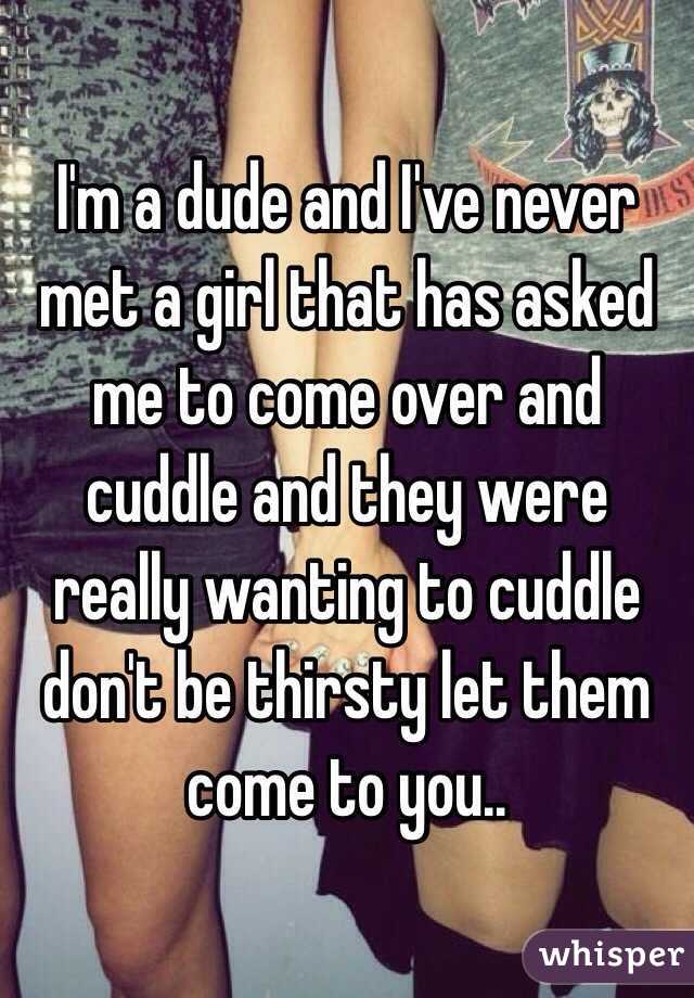 I'm a dude and I've never met a girl that has asked me to come over and cuddle and they were really wanting to cuddle don't be thirsty let them come to you..