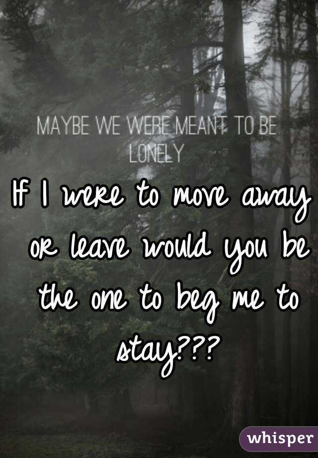 If I were to move away or leave would you be the one to beg me to stay???