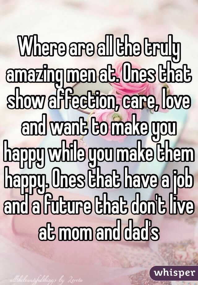 Where are all the truly amazing men at. Ones that show affection, care, love and want to make you happy while you make them happy. Ones that have a job and a future that don't live at mom and dad's 