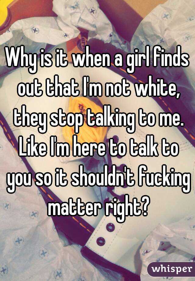 Why is it when a girl finds out that I'm not white, they stop talking to me. Like I'm here to talk to you so it shouldn't fucking matter right?