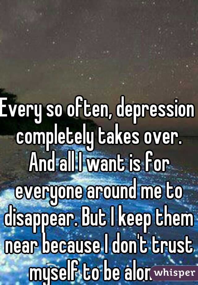 Every so often, depression completely takes over. And all I want is for everyone around me to disappear. But I keep them near because I don't trust myself to be alone. 