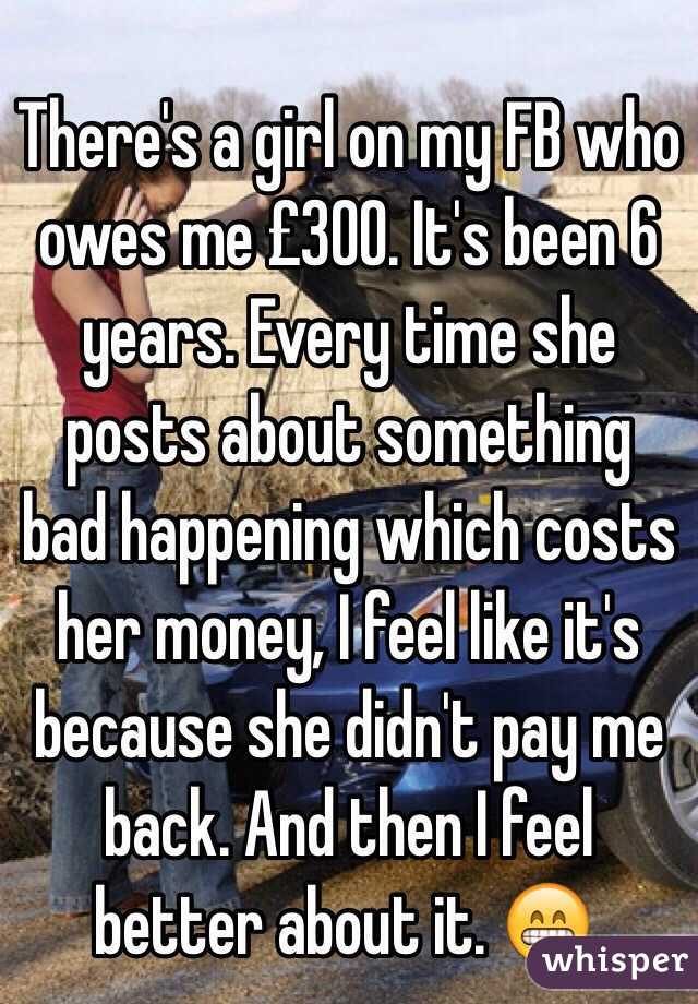 There's a girl on my FB who owes me £300. It's been 6 years. Every time she posts about something bad happening which costs her money, I feel like it's because she didn't pay me back. And then I feel better about it. 😁. 