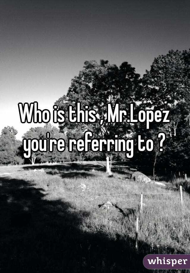 Who is this , Mr.Lopez you're referring to ? 