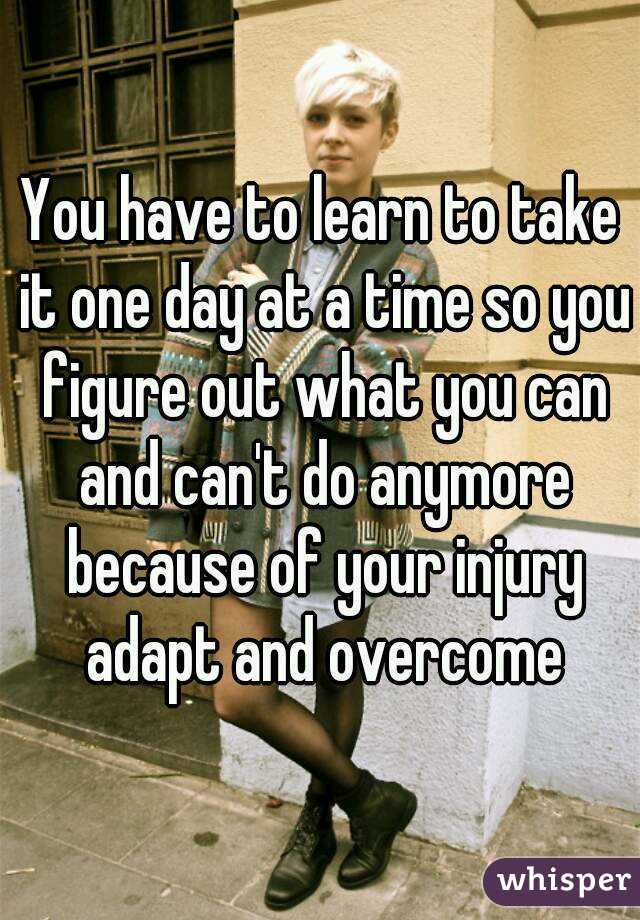 You have to learn to take it one day at a time so you figure out what you can and can't do anymore because of your injury adapt and overcome