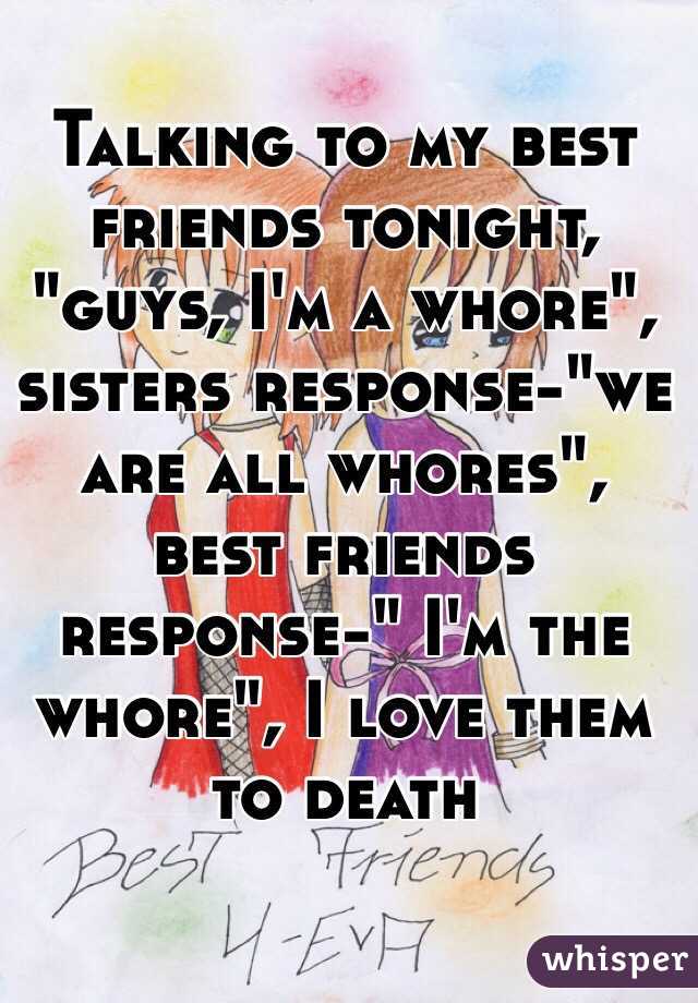 Talking to my best friends tonight, "guys, I'm a whore", sisters response-"we are all whores", best friends response-" I'm the whore", I love them to death 