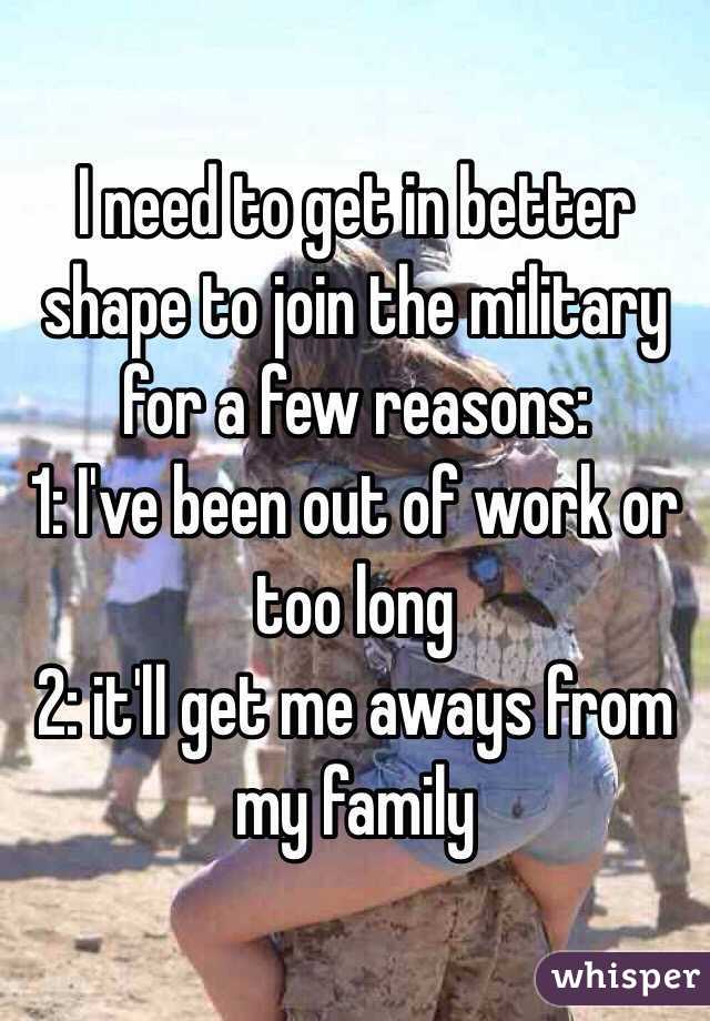 I need to get in better shape to join the military for a few reasons:
1: I've been out of work or too long 
2: it'll get me aways from my family