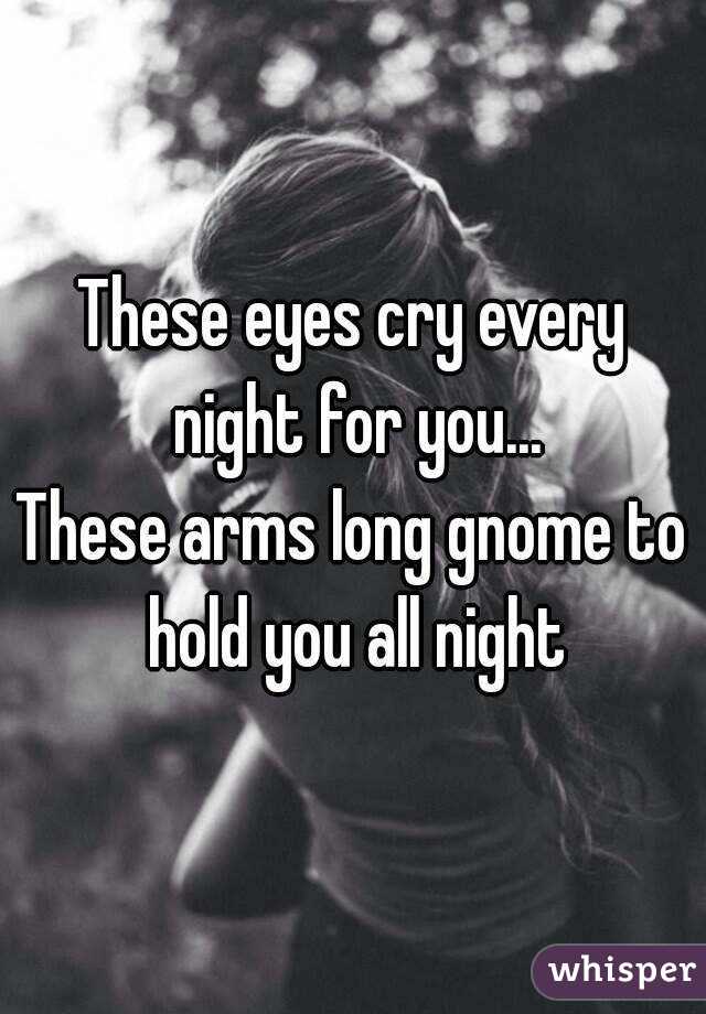 These eyes cry every night for you...
These arms long gnome to hold you all night