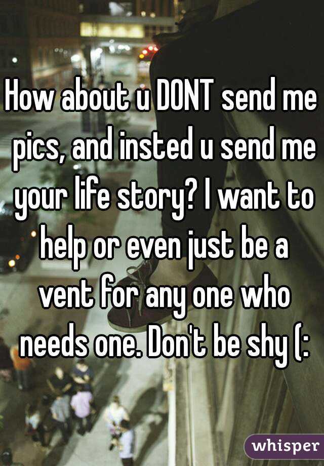 How about u DONT send me pics, and insted u send me your life story? I want to help or even just be a vent for any one who needs one. Don't be shy (: