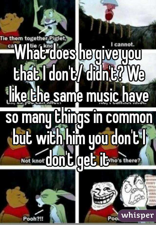 What does he give you that I don't/ didn't? We like the same music have so many things in common but with him you don't I don't get it 