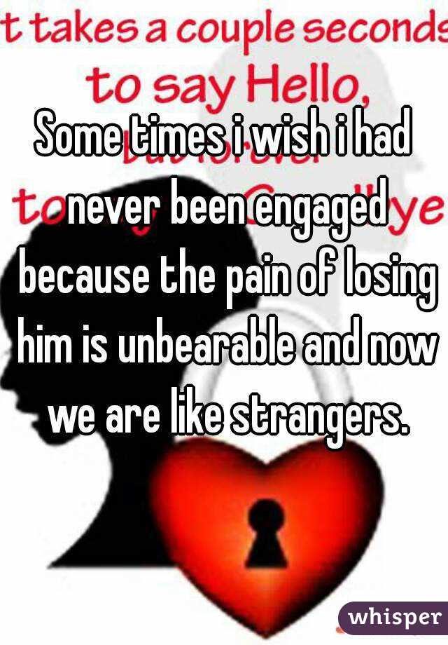 Some times i wish i had never been engaged because the pain of losing him is unbearable and now we are like strangers.