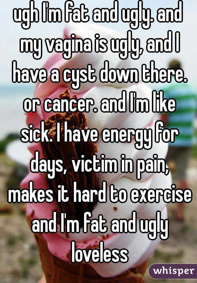 ugh I'm fat and ugly. and my vagina is ugly, and I have a cyst down there. or cancer. and I'm like sick. I have energy for days, victim in pain, makes it hard to exercise and I'm fat and ugly loveless