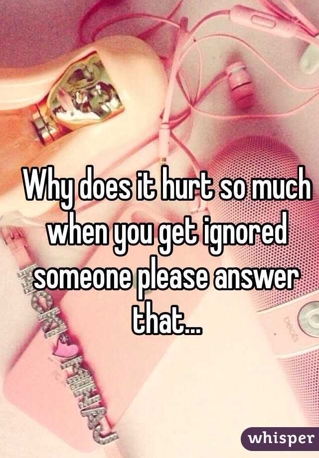 Why does it hurt so much when you get ignored someone please answer that...