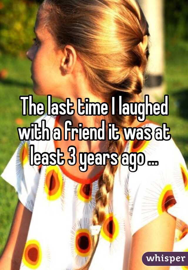 The last time I laughed with a friend it was at least 3 years ago ...