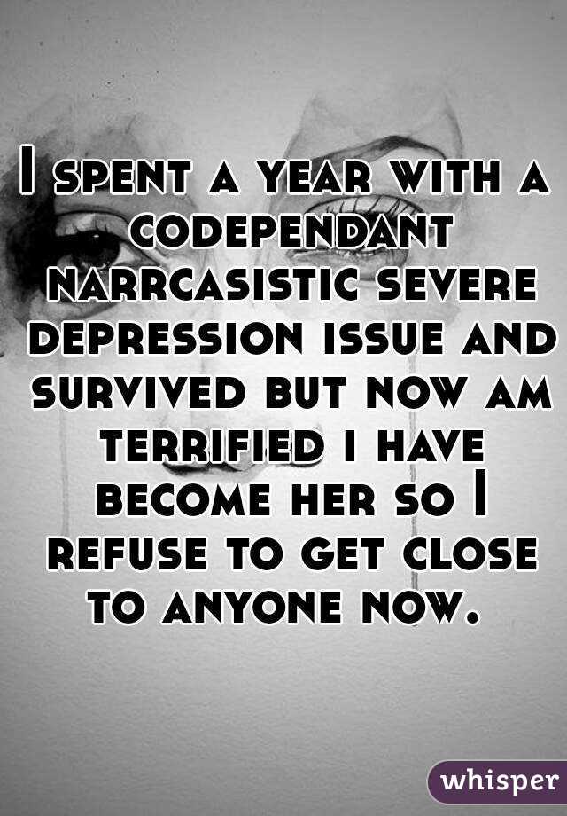 I spent a year with a codependant narrcasistic severe depression issue and survived but now am terrified i have become her so I refuse to get close to anyone now. 