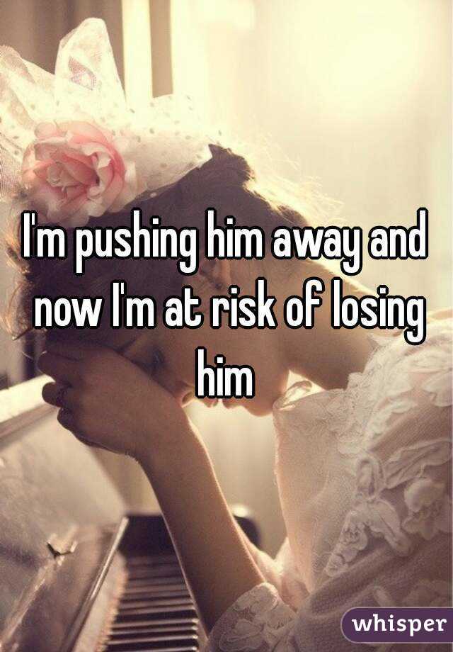 I'm pushing him away and now I'm at risk of losing him 