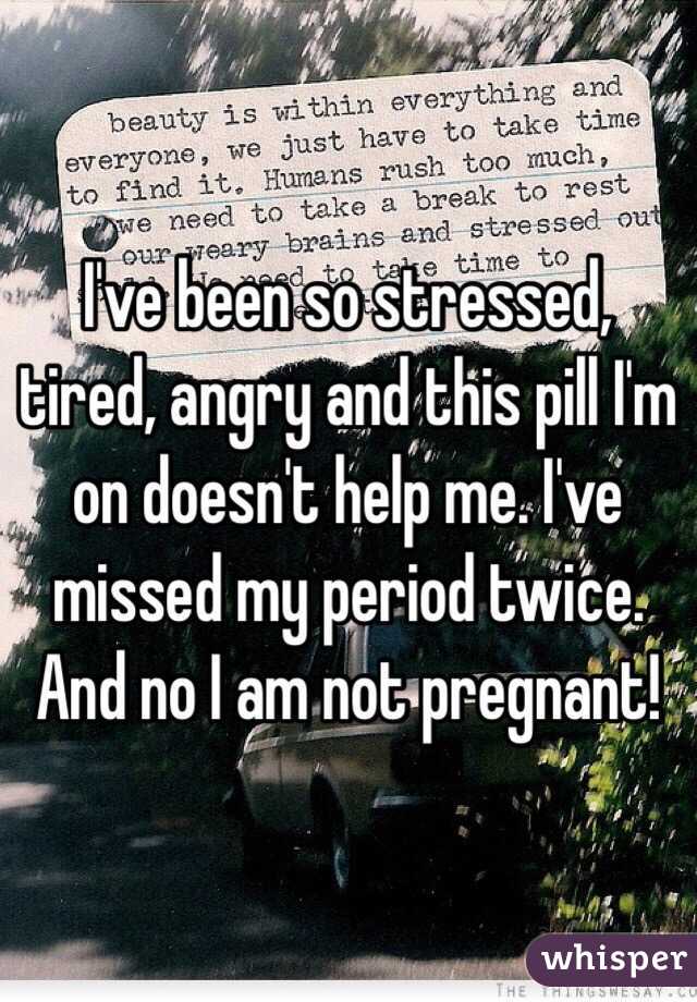 I've been so stressed, tired, angry and this pill I'm on doesn't help me. I've missed my period twice. And no I am not pregnant! 