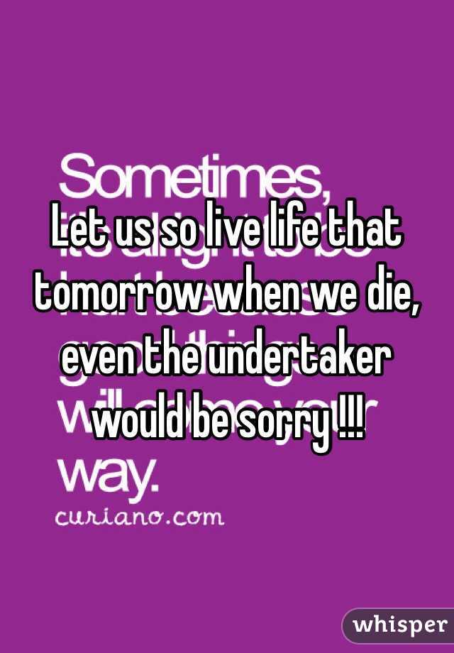 Let us so live life that tomorrow when we die, even the undertaker would be sorry !!!