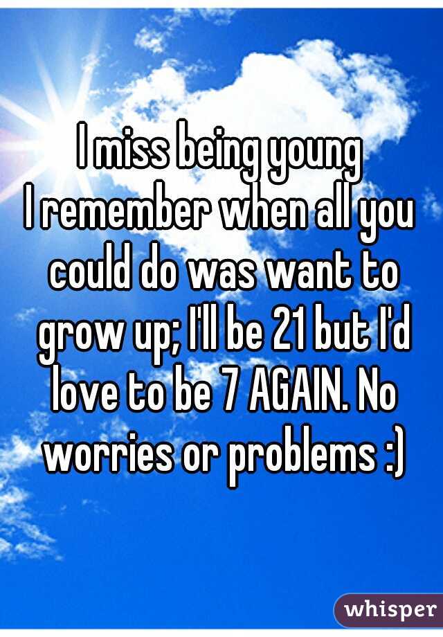 I miss being young
I remember when all you could do was want to grow up; I'll be 21 but I'd love to be 7 AGAIN. No worries or problems :)