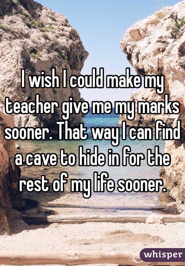 I wish I could make my teacher give me my marks sooner. That way I can find a cave to hide in for the rest of my life sooner. 