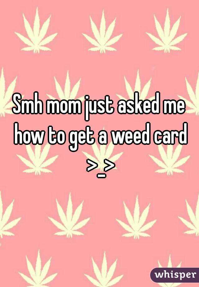 Smh mom just asked me how to get a weed card >_>